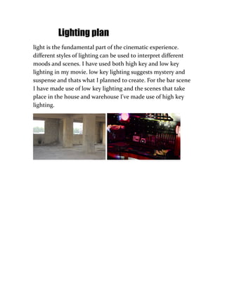 Lighting plan
light is the fundamental part of the cinematic experience.
different styles of lighting can be used to interpret different
moods and scenes. I have used both high key and low key
lighting in my movie. low key lighting suggests mystery and
suspense and thats what I planned to create. For the bar scene
I have made use of low key lighting and the scenes that take
place in the house and warehouse I've made use of high key
lighting.
 