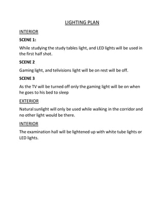 LIGHTING PLAN
INTERIOR
SCENE 1:
While studying the study tables light, and LED lights will be used in
the first half shot.
SCENE 2
Gaming light, and telivisions light will be on rest will be off.
SCENE 3
As the TV will be turned off only the gaming light will be on when
he goes to his bed to sleep
EXTERIOR
Natural sunlight will only be used while walking in the corridor and
no other light would be there.
INTERIOR
The examination hall will be lightened up with white tube lights or
LED lights.
 