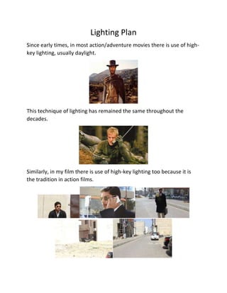 Lighting Plan
Since early times, in most action/adventure movies there is use of high-
key lighting, usually daylight.
This technique of lighting has remained the same throughout the
decades.
Similarly, in my film there is use of high-key lighting too because it is
the tradition in action films.
 
