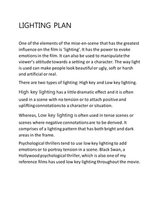 LIGHTING PLAN
One of the elements of the mise-en-scene that has the greatest
influence on the film is ‘lighting’. It has the power to evoke
emotionsin the film. It can also be used to manipulatethe
viewer’s attitudetowards a setting or a character. The way light
is used can make people look beautifulor ugly, soft or harsh
and artificial or real.
There are two types of lighting: High key and Low key lighting.
High key lighting has a little dramatic effect and it is often
used in a scene with no tension or to attach positiveand
upliftingconnotationsto a character or situation.
Whereas, Low key lighting is often used in tense scenes or
scenes where negative connotationsare to be derived. It
comprises of a lighting pattern that has both bright and dark
areas in the frame.
Psychological thrillerstend to use low key lighting to add
emotionsor to portray tension in a scene. Black Swan, a
Hollywoodpsychologicalthriller, which is also one of my
reference films has used low key lighting throughout the movie.
 