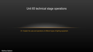 D1- Explain the uses and operations of different types of lighting equipment.
Unit 65 technical stage operations
Matthew Baldwin
 