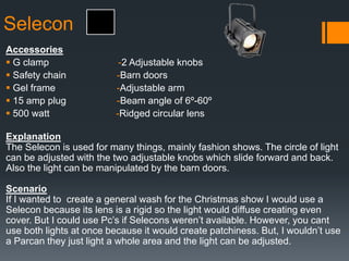 Selecon
Accessories
 G clamp -2 Adjustable knobs
 Safety chain -Barn doors
 Gel frame -Adjustable arm
 15 amp plug -Beam angle of 6º-60º
 500 watt -Ridged circular lens
Explanation
The Selecon is used for many things, mainly fashion shows. The circle of light
can be adjusted with the two adjustable knobs which slide forward and back.
Also the light can be manipulated by the barn doors.
Scenario
If I wanted to create a general wash for the Christmas show I would use a
Selecon because its lens is a rigid so the light would diffuse creating even
cover. But I could use Pc’s if Selecons weren’t available. However, you cant
use both lights at once because it would create patchiness. But, I wouldn’t use
a Parcan they just light a whole area and the light can be adjusted.
 