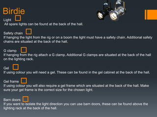 Birdie
Light
All spare lights can be found at the back of the hall.
Safety chain
If hanging the light from the rig or on a boom the light must have a safety chain. Additional safety
chains are situated at the back of the hall.
G clamp
If hanging from the rig attach a G clamp. Additional G clamps are situated at the back of the hall
on the lighting rack.
Gel
If using colour you will need a gel. These can be found in the gel cabinet at the back of the hall.
Gel frame
If using colour you will also require a gel frame which are situated at the back of the hall. Make
sure your gel frame is the correct size for the chosen light.
Barn doors
If you want to isolate the light direction you can use barn doors, these can be found above the
lighting rack at the back of the hall.
 