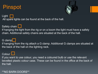 Pinspot
Light
All spare lights can be found at the back of the hall.
Safety chain
If hanging the light from the rig or on a boom the light must have a safety
chain. Additional safety chains are situated at the back of the hall.
G clamp
If hanging from the rig attach a G clamp. Additional G clamps are situated at
the back of the hall on the lighting rack.
Colour
If you want to use colour, you need a coloured bulb or use the relevant
bevelled plastic colour case. These can be found in the office at the back of
the hall.
**NO BARN DOORS**
 