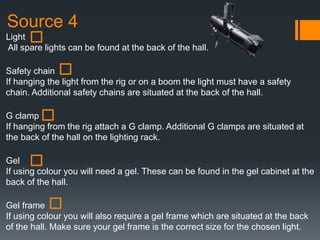 Source 4
Light
All spare lights can be found at the back of the hall.
Safety chain
If hanging the light from the rig or on a boom the light must have a safety
chain. Additional safety chains are situated at the back of the hall.
G clamp
If hanging from the rig attach a G clamp. Additional G clamps are situated at
the back of the hall on the lighting rack.
Gel
If using colour you will need a gel. These can be found in the gel cabinet at the
back of the hall.
Gel frame
If using colour you will also require a gel frame which are situated at the back
of the hall. Make sure your gel frame is the correct size for the chosen light.
 