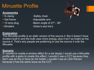 Minuette Profile
Accessories
 G clamp -Safety chain
 Gel frame -Adjustable arm
 15 amp plug -Beam angle of 21º - 36º
 Shutters -Gobo’s and Iris’s
Explanation
The Minuette profile is an older version of the source 4. But it doesn’t have
shutters built in and the bulb uses more energy, plus it isn’t as bright as the
source 4. That’s why people are preferring to use the source 4 over the
Minuette.
Scenario
If I wanted to create a window effect for a set design I would use a Minuette
profile with a gobo to create this effect. I wouldn’t use a CCT because they
don’t use an Iris or have an Iris holder. I wouldn’t use an LED Parcan
because it has the same issue as the CCT.
 