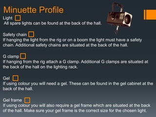 Minuette Profile
Light
All spare lights can be found at the back of the hall.
Safety chain
If hanging the light from the rig or on a boom the light must have a safety
chain. Additional safety chains are situated at the back of the hall.
G clamp
If hanging from the rig attach a G clamp. Additional G clamps are situated at
the back of the hall on the lighting rack.
Gel
If using colour you will need a gel. These can be found in the gel cabinet at the
back of the hall.
Gel frame
If using colour you will also require a gel frame which are situated at the back
of the hall. Make sure your gel frame is the correct size for the chosen light.
 