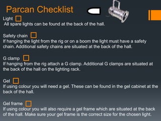 Parcan Checklist
Light
All spare lights can be found at the back of the hall.
Safety chain
If hanging the light from the rig or on a boom the light must have a safety
chain. Additional safety chains are situated at the back of the hall.
G clamp
If hanging from the rig attach a G clamp. Additional G clamps are situated at
the back of the hall on the lighting rack.
Gel
If using colour you will need a gel. These can be found in the gel cabinet at the
back of the hall.
Gel frame
If using colour you will also require a gel frame which are situated at the back
of the hall. Make sure your gel frame is the correct size for the chosen light.
 