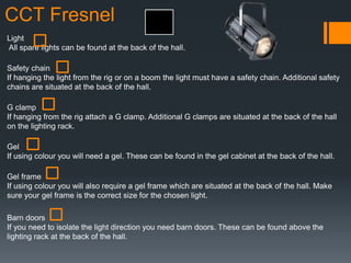 CCT Fresnel
Light
All spare lights can be found at the back of the hall.
Safety chain
If hanging the light from the rig or on a boom the light must have a safety chain. Additional safety
chains are situated at the back of the hall.
G clamp
If hanging from the rig attach a G clamp. Additional G clamps are situated at the back of the hall
on the lighting rack.
Gel
If using colour you will need a gel. These can be found in the gel cabinet at the back of the hall.
Gel frame
If using colour you will also require a gel frame which are situated at the back of the hall. Make
sure your gel frame is the correct size for the chosen light.
Barn doors
If you need to isolate the light direction you need barn doors. These can be found above the
lighting rack at the back of the hall.
 