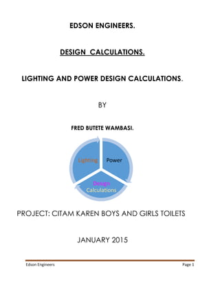 Edson Engineers Page 1
EDSON ENGINEERS.
DESIGN CALCULATIONS.
LIGHTING AND POWER DESIGN CALCULATIONS.
BY
FRED BUTETE WAMBASI.
PROJECT: CITAM KAREN BOYS AND GIRLS TOILETS
JANUARY 2015
Power
Design
Calculations
Lighting
 