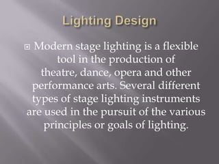 Lighting DesignModern stage lighting is a flexible tool in the production of theatre, dance, opera and other performance arts. Several different types of stage lighting instruments are used in the pursuit of the various principles or goals of lighting.