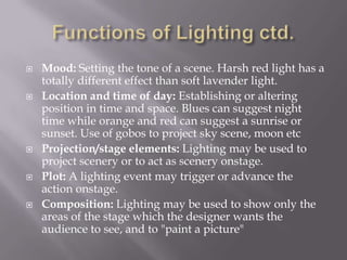 Functions of Lighting ctd.Mood: Setting the tone of a scene. Harsh red light has a totally different effect than soft lavender light.Location and time of day: Establishing or altering position in time and space. Blues can suggest night time while orange and red can suggest a sunrise or sunset. Use of gobos to project sky scene, moon etcProjection/stage elements: Lighting may be used to project scenery or to act as scenery onstage.Plot: A lighting event may trigger or advance the action onstage.Composition: Lighting may be used to show only the areas of the stage which the designer wants the audience to see, and to "paint a picture"