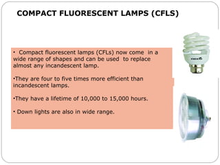 COMPACT FLUORESCENT LAMPS (CFLS)
• Compact fluorescent lamps (CFLs) now come in a
wide range of shapes and can be used to replace
almost any incandescent lamp.
•They are four to five times more efficient than
incandescent lamps.
•They have a lifetime of 10,000 to 15,000 hours.
• Down lights are also in wide range.
 