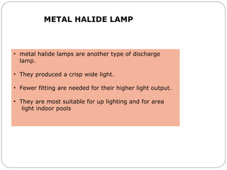 METAL HALIDE LAMP
• metal halide lamps are another type of discharge
lamp.
• They produced a crisp wide light.
• Fewer fitting are needed for their higher light output.
• They are most suitable for up lighting and for area
light indoor pools
 