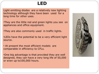 LED
Light emitting diodes are a relatively new lighting
technology although they have been used for a
long time for other uses.
•They are the little red and green lights you see on
appliances and office equipment.
•They are also commonly used in traffic lights.
•LEDs have the potential to be a very efficient light
source.
• At present the most efficient models are
comparable in efficiency to CFLs.
•One big advantage is that provided they are well
designed, they can have a very long life of 50,000
or even up to100,000 hours.
 