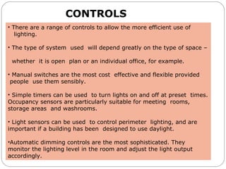 CONTROLS
• There are a range of controls to allow the more efficient use of
lighting.
• The type of system used will depend greatly on the type of space –
whether it is open plan or an individual office, for example.
• Manual switches are the most cost effective and flexible provided
people use them sensibly.
• Simple timers can be used to turn lights on and off at preset times.
Occupancy sensors are particularly suitable for meeting rooms,
storage areas and washrooms.
• Light sensors can be used to control perimeter lighting, and are
important if a building has been designed to use daylight.
•Automatic dimming controls are the most sophisticated. They
monitor the lighting level in the room and adjust the light output
accordingly.
 