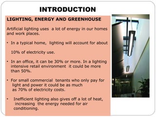 INTRODUCTION
LIGHTING, ENERGY AND GREENHOUSE
 
Artificial lighting uses  a lot of energy in our homes 
and work places. 
•  In a typical home,  lighting will account for about 
    
   10% of electricity use. 
•  In an office, it can be 30% or more. In a lighting  
   intensive retail environment  it could be more 
   than 50%.
•  For small commercial  tenants who only pay for   
    light and power it could be as much 
    as 70% of electricity costs.
 
•    Inefficient lighting also gives off a lot of heat,    
      increasing  the energy needed for air  
     conditioning. 
 