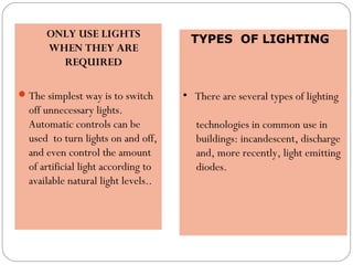 ONLY USE LIGHTS
WHEN THEY ARE
REQUIRED
The simplest way is to switch
off unnecessary lights.
Automatic controls can be
used to turn lights on and off,
and even control the amount
of artificial light according to
available natural light levels..
TYPES OF LIGHTING
 
• There are several types of lighting
technologies in common use in
buildings: incandescent, discharge
and, more recently, light emitting
diodes.
 