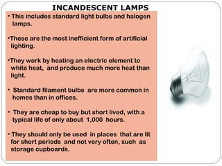 INCANDESCENT LAMPS
• This includes standard light bulbs and halogen
lamps.
•These are the most inefficient form of artificial
lighting.
•They work by heating an electric element to
white heat, and produce much more heat than
light.
 
• Standard filament bulbs are more common in
homes than in offices.
• They are cheap to buy but short lived, with a
typical life of only about 1,000 hours.
• They should only be used in places that are lit
for short periods and not very often, such as
storage cupboards.
 