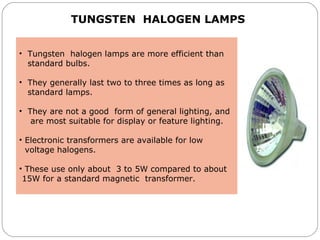 •  Tungsten  halogen lamps are more efficient than  
   standard bulbs. 
•  They generally last two to three times as long as  
   standard lamps. 
•  They are not a good  form of general lighting, and 
    are most suitable for display or feature lighting. 
 
• Electronic transformers are available for low    
  voltage halogens. 
• These use only about  3 to 5W compared to about   
 15W for a standard magnetic  transformer.
TUNGSTEN HALOGEN LAMPS
 