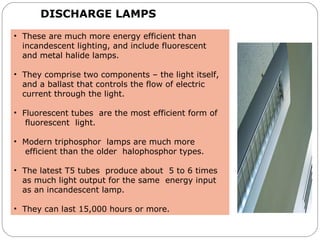 DISCHARGE LAMPS
• These are much more energy efficient than
incandescent lighting, and include fluorescent
and metal halide lamps.
• They comprise two components – the light itself,
and a ballast that controls the flow of electric
current through the light.
• Fluorescent tubes are the most efficient form of
fluorescent light.
• Modern triphosphor lamps are much more
efficient than the older halophosphor types.
• The latest T5 tubes produce about 5 to 6 times
as much light output for the same energy input
as an incandescent lamp.
• They can last 15,000 hours or more.
 