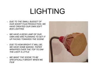 LIGHTING
• DUE TO THE SMALL BUDGET OF
OUR SHORT FILM PRODUCTION, WE
HAVE CREATED OUR OWN SOFT
BOX LIGHTING
• WE HAVE A DESK LAMP OF OUR
OWN AND ARE PLANNING TO SET IT
UP FACING TOWARDS THE SCENE
• DUE TO HOW BRIGHT IT WILL BE,
WE HAVE SOME BAKING PAPER
WRAPPED OVER THE TOP TO DIM
THE LIGHT A LITTLE
• WE WANT THE SCENE TO BE
SPECIFICALLY BRIGHT WHEN WE
FILM
 