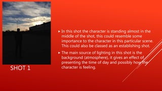 SHOT 1
 In this shot the character is standing almost in the
middle of the shot, this could resemble some
importance to the character in this particular scene.
This could also be classed as an establishing shot.
 The main source of lighting in this shot is the
background (atmosphere), it gives an effect of
presenting the time of day and possibly how the
character is feeling.
 