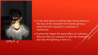 SHOT 2
 In this shot there is artificial light being shone on
the face of the character from below giving a
sense that the character is confused or
mysterious.
 It gives the viewer the same effect of confusion
because they are unaware of who the character is
and why the lighting is how it is.
 