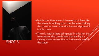 SHOT 3
 In this shot the camera is lowered so it feels like
the viewer is looking up at the character making
the character look more dominant and powerful
in this scene.
 There is natural light being used in this shot but
from above, this could show that the light is
shining down on him like he is the main part of
the stage.
 