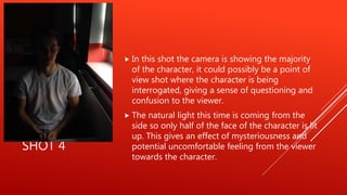 SHOT 4
 In this shot the camera is showing the majority
of the character, it could possibly be a point of
view shot where the character is being
interrogated, giving a sense of questioning and
confusion to the viewer.
 The natural light this time is coming from the
side so only half of the face of the character is lit
up. This gives an effect of mysteriousness and
potential uncomfortable feeling from the viewer
towards the character.
 