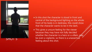 SHOT 5
 In this shot the character is stood in front and
central of the background lighting so the whole
front of his body is in darkness, this could show
that the character wants to be in the dark.
 This gives a unsure feeling for the viewer
because they may have not fully decided
whether the character is a hero or a villain, may
be even a vigilante, so there is a unassertive
feeling about this shot.
 
