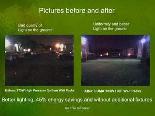 Pictures before and after Bad quality of Light on the ground Uniformity and better Light on the ground Before: 175W High Pressure Sodium Wall Packs After: LUMA 105W HOF Wall Packs Better lighting, 45% energy savings and without additional fixtures 