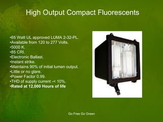 High Output Compact Fluorescents • 65 Watt UL approved LUMA 2-32-PL. • Available from 120 to 277 Volts. • 5000 K. • 85 CRI. • Electronic Ballast. • Instant strike. • Maintains 90% of initial lumen output. • Little or no glare. • Power Factor 0.99. • THD of supply current -< 10%. • Rated at 12,000 Hours of life 