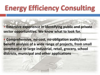 Energy Efficiency Consulting•Extensive experience in identifying public and private sector opportunities. We know what to look for. • Comprehensive, no-cost, no-obligation audit/cost benefit analysis of a wide range of projects, from small commercial to large industrial, retail, grocery, school districts, municipal and other applications 