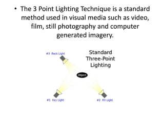 • The 3 Point Lighting Technique is a standard
  method used in visual media such as video,
     film, still photography and computer
                generated imagery.
 