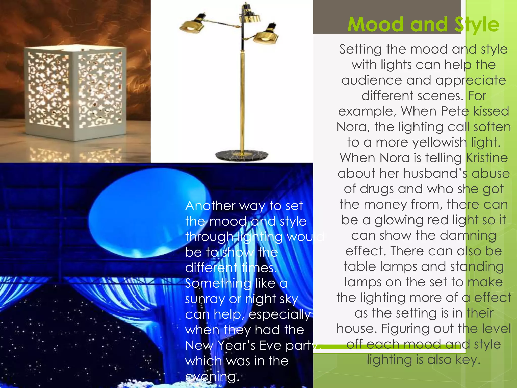 Mood and Style
Setting the mood and style
with lights can help the
audience and appreciate
different scenes. For
example, When Pete kissed
Nora, the lighting call soften
to a more yellowish light.
When Nora is telling Kristine
about her husband’s abuse
of drugs and who she got
the money from, there can
be a glowing red light so it
can show the damning
effect. There can also be
table lamps and standing
lamps on the set to make
the lighting more of a effect
as the setting is in their
house. Figuring out the level
off each mood and style
lighting is also key.
Another way to set
the mood and style
through lighting would
be to show the
different times.
Something like a
sunray or night sky
can help, especially
when they had the
New Year’s Eve party,
which was in the
evening.
 