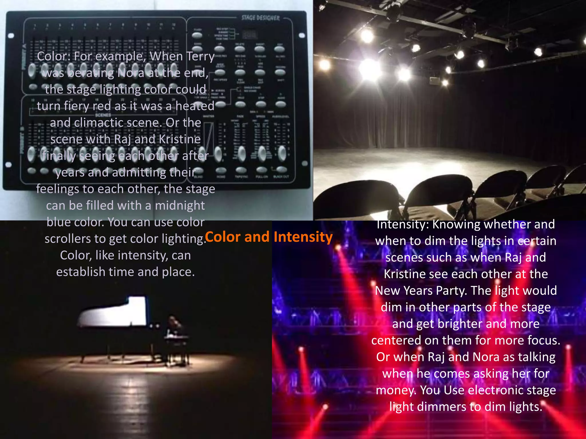 Color and Intensity
Color: For example, When Terry
was berating Nora at the end,
the stage lighting color could
turn fiery red as it was a heated
and climactic scene. Or the
scene with Raj and Kristine
finally seeing each other after
years and admitting their
feelings to each other, the stage
can be filled with a midnight
blue color. You can use color
scrollers to get color lighting.
Color, like intensity, can
establish time and place.
Intensity: Knowing whether and
when to dim the lights in certain
scenes such as when Raj and
Kristine see each other at the
New Years Party. The light would
dim in other parts of the stage
and get brighter and more
centered on them for more focus.
Or when Raj and Nora as talking
when he comes asking her for
money. You Use electronic stage
light dimmers to dim lights.
 