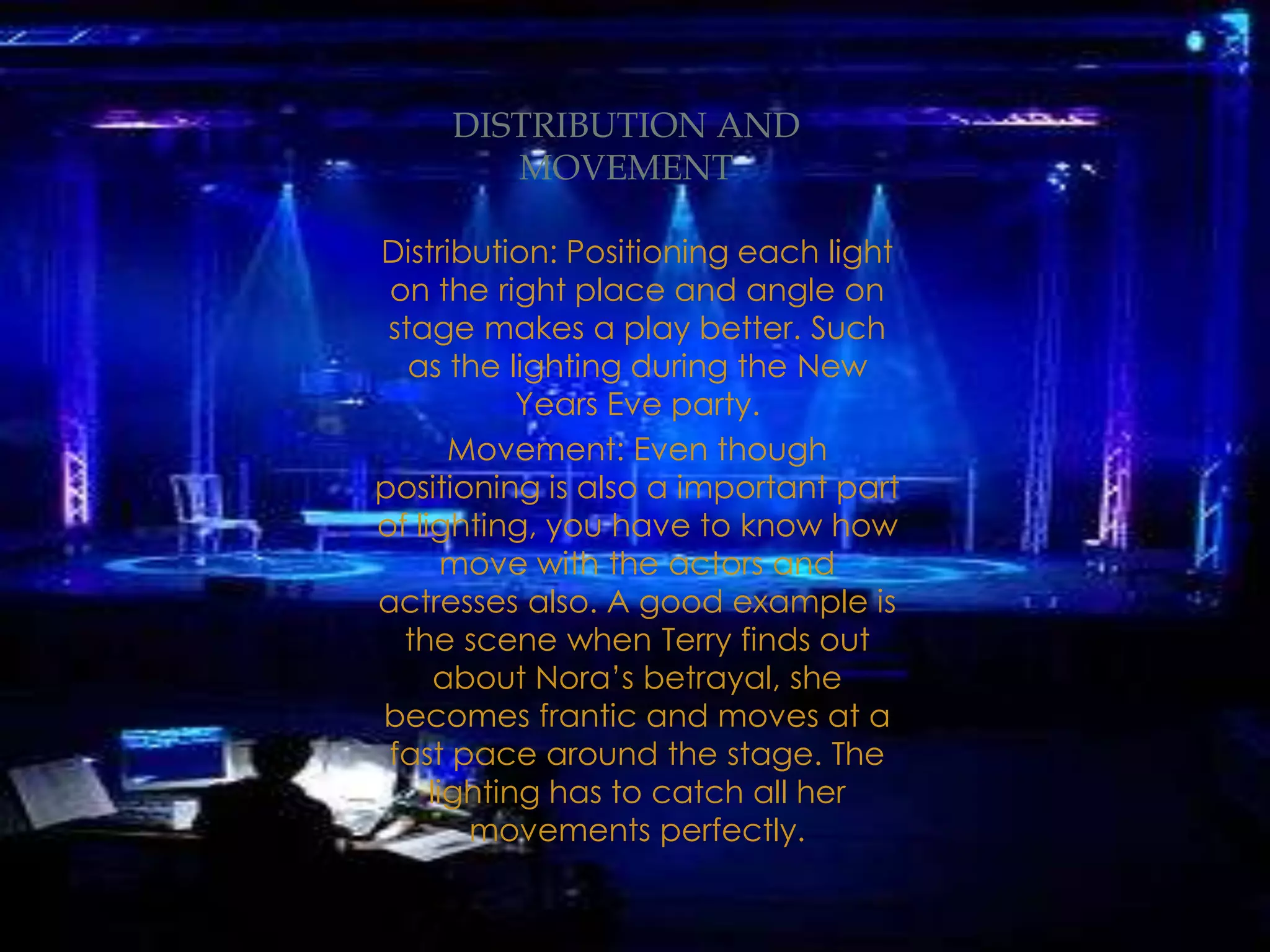 Distribution: Positioning each light
on the right place and angle on
stage makes a play better. Such
as the lighting during the New
Years Eve party.
Movement: Even though
positioning is also a important part
of lighting, you have to know how
move with the actors and
actresses also. A good example is
the scene when Terry finds out
about Nora’s betrayal, she
becomes frantic and moves at a
fast pace around the stage. The
lighting has to catch all her
movements perfectly.
DISTRIBUTION AND
MOVEMENT
 