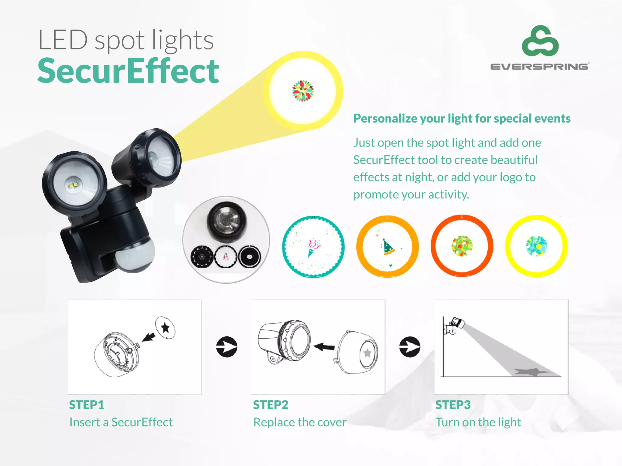 LED spot lights
SecurEffect
Personalize your light for special events
Just open the spot light and add one
SecurEffect tool to create beautiful
effects at night, or add your logo to
promote your activity.
STEP1
Insert a SecurEffect
STEP2
Replace the cover
STEP3
Turn on the light
 