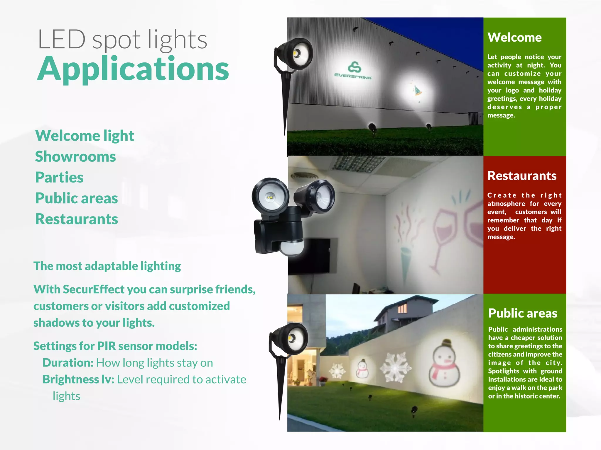 LED spot lights
Applications
Welcome light
Showrooms
Parties
Public areas
Restaurants
The most adaptable lighting
With SecurEffect you can surprise friends,
customers or visitors add customized
shadows to your lights.
Settings for PIR sensor models:
Duration: How long lights stay on
Brightness lv: Level required to activate
lights
Restaurants
C r e a t e t h e r i g h t
atmosphere for every
event, customers will
remember that day if
you deliver the right
message.
Public areas
Public administrations
have a cheaper solution
to share greetings to the
citizens and improve the
i m a g e o f t h e c i t y.
Spotlights with ground
installations are ideal to
enjoy a walk on the park
or in the historic center.
Welcome
Let people notice your
activity at night. You
can customize your
welcome message with
your logo and holiday
greetings, every holiday
d e s e r ve s a p r o p e r
message.
 