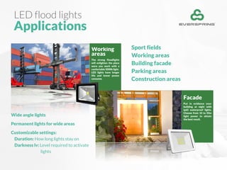 LED flood lights
Applications
Sport fields
Working areas
Building facade
Parking areas
Construction areas
Working
areas
The strong floodlights
will enlighten the place
were you work with a
confortable 5000k light.
LED lights have longer
life and lower power
consume.
Facade
Put in evidence your
building at night with
ip65 waterproof lights.
Choose from 10 to 50w
light power to obtain
the best result.
Wide angle lights
Permanent lights for wide areas
Customizable settings:
Duration: How long lights stay on
Darkness lv: Level required to activate
lights
 
