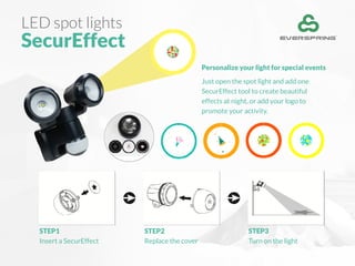LED spot lights
SecurEffect
Personalize your light for special events
Just open the spot light and add one
SecurEffect tool to create beautiful
effects at night, or add your logo to
promote your activity.
STEP1
Insert a SecurEffect
STEP2
Replace the cover
STEP3
Turn on the light
 