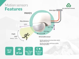 Motion sensors
Features
Up to
180º
IP 44
8sec-12min
Time ON
adjust
20-300 lux
Lux level
adjust
Set the minimum lux level after which
lights will turn on.
Set the time lights will stay on after
detecting motion.
Orientable sensor
Angle
PAM21
180º
12m
70º Pan
Max distance
(PAM21 - 240º)
35º Tilt
Main light
 