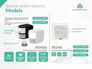 This sensor provide a low consumption
comfort light at night when there is no
motion.
When motion is detected it turns on the
main lights
Special motion sensors
Models
PAM60 PES48 Incand. max 1000W
Fluor. max 400W
Time / lux adjust
180º
Angle
12
meters IP40
Black
White
OR
180º
Detection
5sec-12min
Time ON
adjust
20-300 lux
Lux level
adjust
Motion/light sensor
Comfort light
0.5W LED
Motion/light sensor
LED indicator
Fit to standard EU wall boxMotion detector & comfort light
Incand. max 1000W
Fluor. max 400W
Comfort
light
 