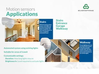 Motion sensors
Applications
Stairs
Entrance
Garage
Walkway
Stairs
With Everspring motion
sensors, your lights can
activate automatically
when it is needed. You
only need few sensors to
have a completely
automated house.
Walkway
To save lighting cost, you
can install these sensors
in the places people
usually walk. You don’t
need to remind to every
person that its better to
turn off the lights.
Automated system using existing lights
Suitable for areas of transit
Customizable settings:
Duration: How long lights stay on
Brightness lv: Level required to activate lights
 