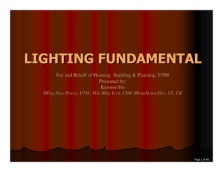 LIGHTING FUNDAMENTAL
        For and Behalf of Housing. Building & Planning, USM
                            Presented by:
                             Rawnee Ho
  MEng Elect.Power, UTM, MSc Bldg Tech, USM, BEng(Hons) Elec, UL, UK




                                                                       Page 1 of 40
 