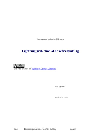 Electrical power engineering, EEP course




          Lightning protection of an office building




Esta obra está bajo una licencia de Creative Commons.




                                                        Participants:




                                                        Instructor name:




Date:        Lightning protection of an office building                    page:1
 