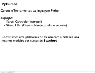 PyCursos
Cursos e Treinamentos da linguagem Python

 Equipe:
  - Marcel Caraciolo (Instrutor)
  - Gileno Filho (Desenvolvi...
