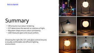 Summary
• CRI ensures true colour rendering.
• CCT determines the warmth or coolness of light.
• Macadam Steps ensure colour consistency.
• UGR measures glare and visual comfort.
Choosing the right CRI, CCT, and glare control ensures
a visually comfortable and efficient lighting
environment.
Back to Agenda
 