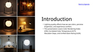 Back to Agenda
Introduction
• Lighting quality affects how we see colors, perceive
brightness, and experience comfort.
• This presentation covers Color Rendering Index
(CRI), Correlated Color Temperature (CCT),
Macadam Steps, and Unified Glare Rating (UGR).
 